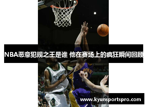 NBA恶意犯规之王是谁 他在赛场上的疯狂瞬间回顾