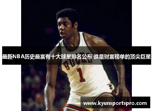 最新NBA历史最富有十大球星排名公布 谁是财富榜单的顶尖巨星