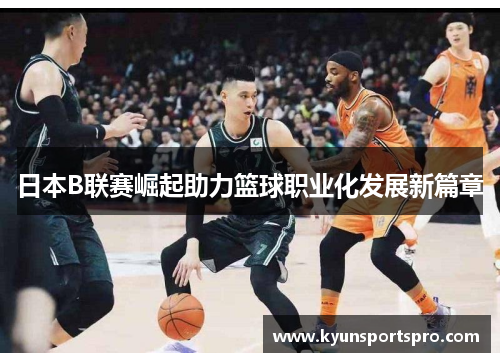 日本B联赛崛起助力篮球职业化发展新篇章