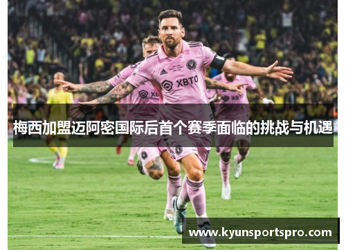 梅西加盟迈阿密国际后首个赛季面临的挑战与机遇