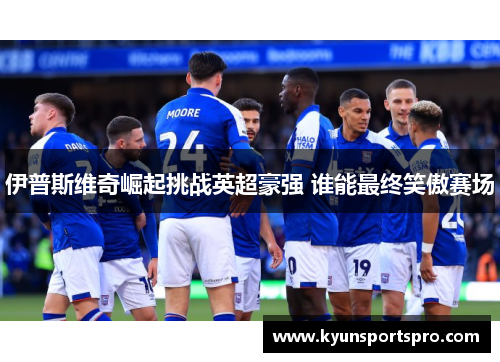 伊普斯维奇崛起挑战英超豪强 谁能最终笑傲赛场